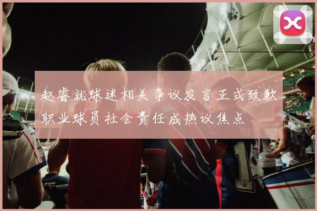 赵睿就球迷相关争议发言正式致歉职业球员社会责任成热议焦点