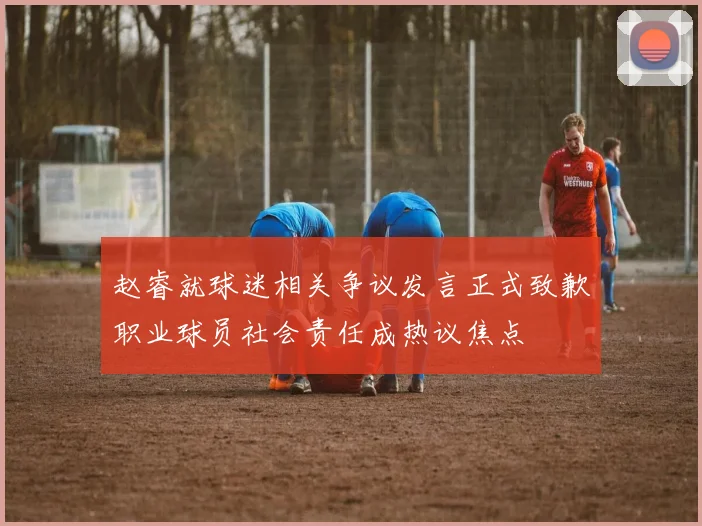 赵睿就球迷相关争议发言正式致歉职业球员社会责任成热议焦点
