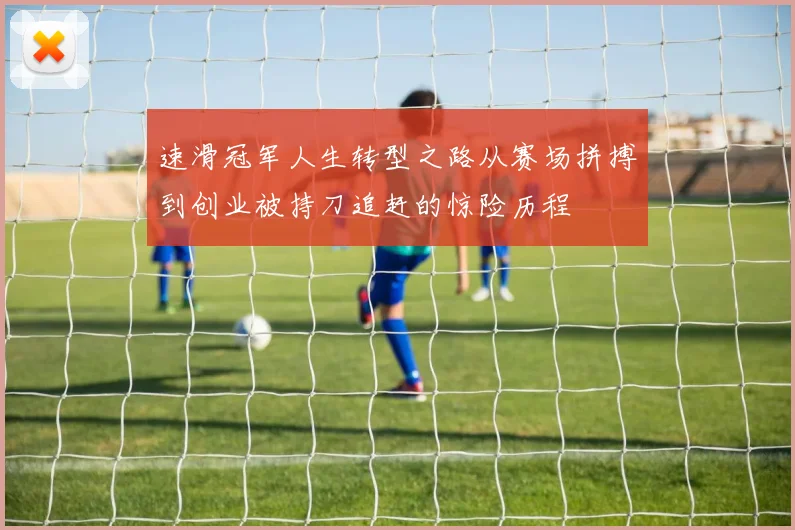 速滑冠军人生转型之路从赛场拼搏到创业被持刀追赶的惊险历程