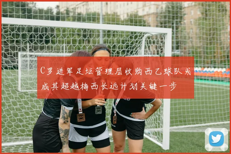 C罗进军足坛管理层收购西乙球队或成其超越梅西长远计划关键一步