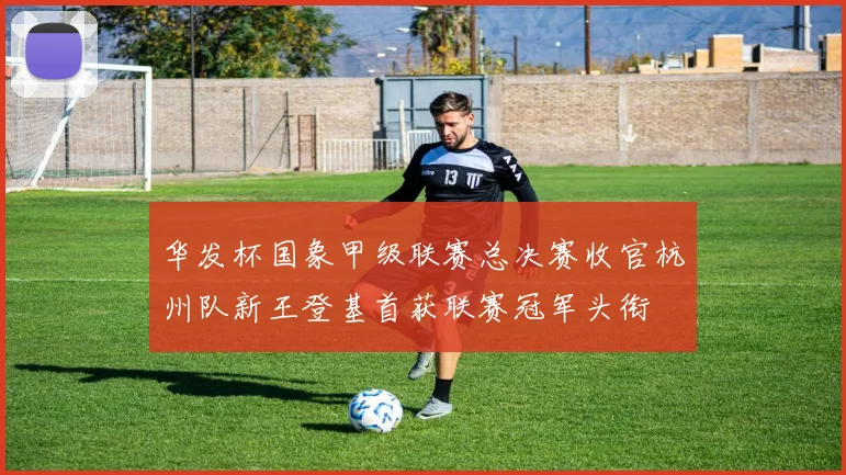 华发杯国象甲级联赛总决赛收官杭州队新王登基首获联赛冠军头衔