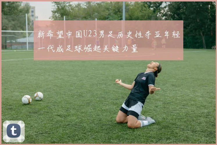 新希望中国U23男足历史性夺亚年轻一代成足球崛起关键力量
