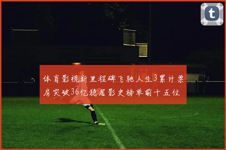 体育影视新里程碑飞驰人生3累计票房突破36亿稳居影史榜单前十五位