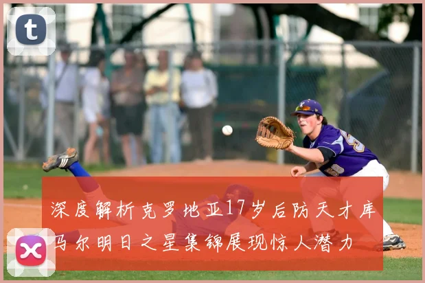 深度解析克罗地亚17岁后防天才库马尔明日之星集锦展现惊人潜力