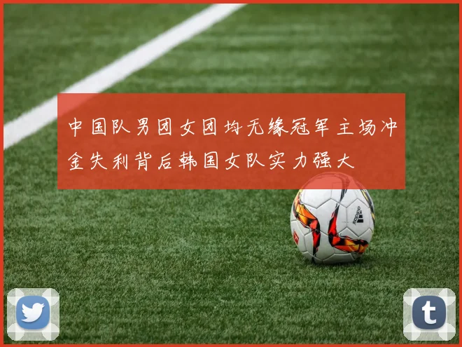 中国队男团女团均无缘冠军主场冲金失利背后韩国女队实力强大