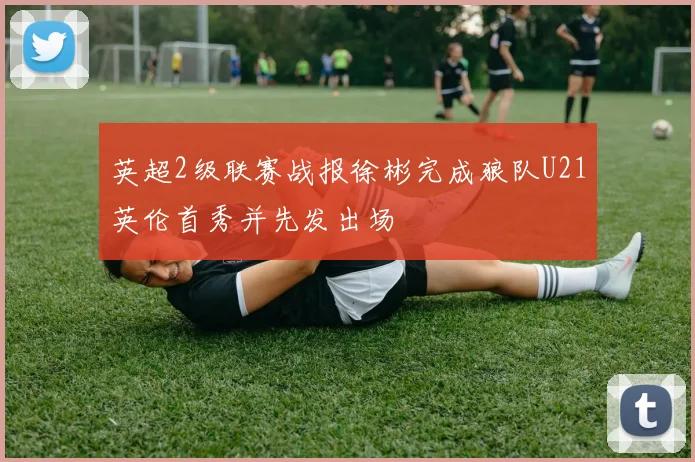 英超2级联赛战报徐彬完成狼队U21英伦首秀并先发出场