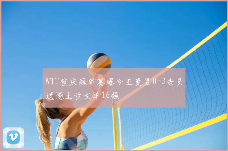 WTT重庆冠军赛爆冷王曼昱0-3告负遗憾止步女单16强
