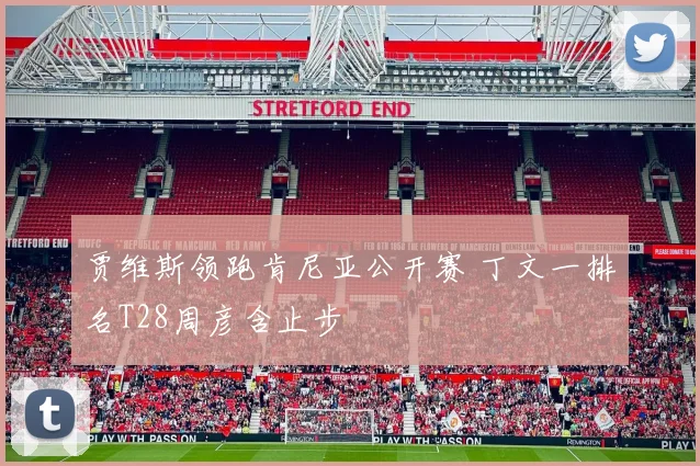 贾维斯领跑肯尼亚公开赛 丁文一排名T28周彦含止步